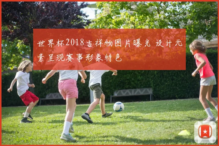 世界杯2018吉祥物图片曝光 设计元素呈现赛事形象特色