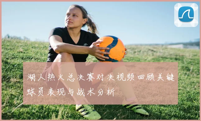 湖人热火总决赛对决视频回顾关键球员表现与战术分析