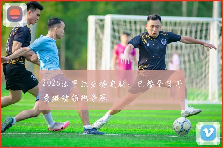 2026法甲积分榜更新,巴黎圣日耳曼继续领跑争冠