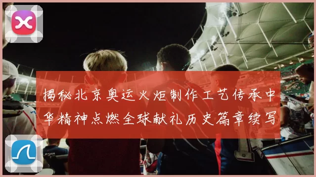 揭秘北京奥运火炬制作工艺传承中华精神点燃全球献礼历史篇章续写