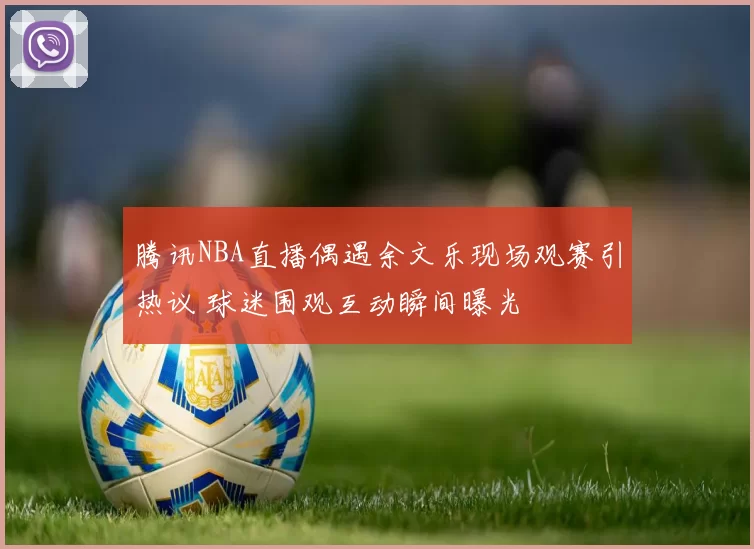 腾讯NBA直播偶遇余文乐现场观赛引热议 球迷围观互动瞬间曝光