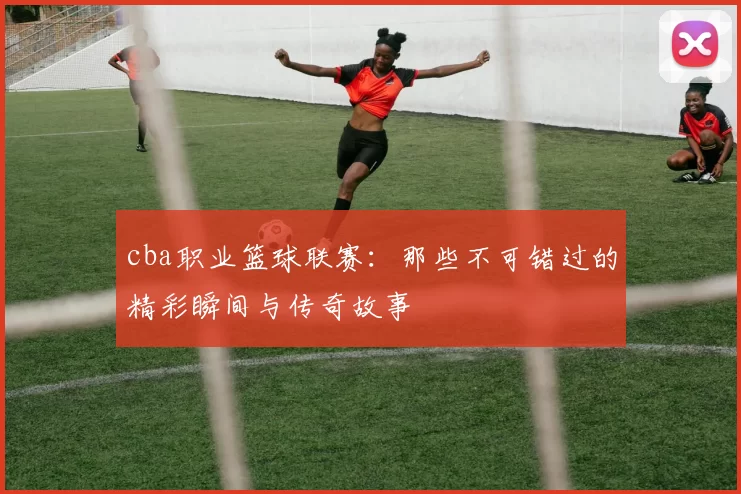 cba职业篮球联赛：那些不可错过的精彩瞬间与传奇故事