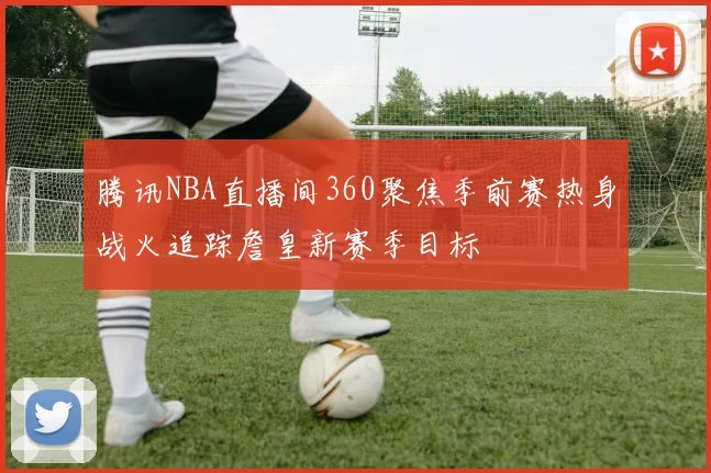 腾讯NBA直播间360聚焦季前赛热身战火追踪詹皇新赛季目标