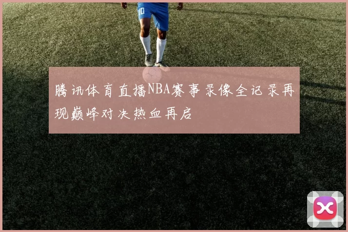 腾讯体育直播NBA赛事录像全记录再现巅峰对决热血再启
