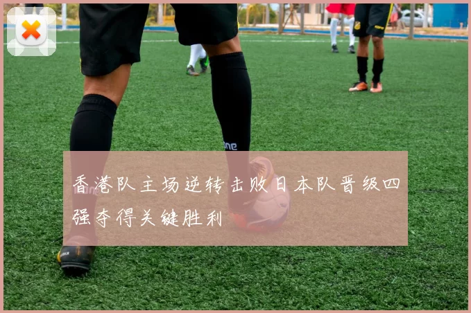 香港队主场逆转击败日本队晋级四强夺得关键胜利