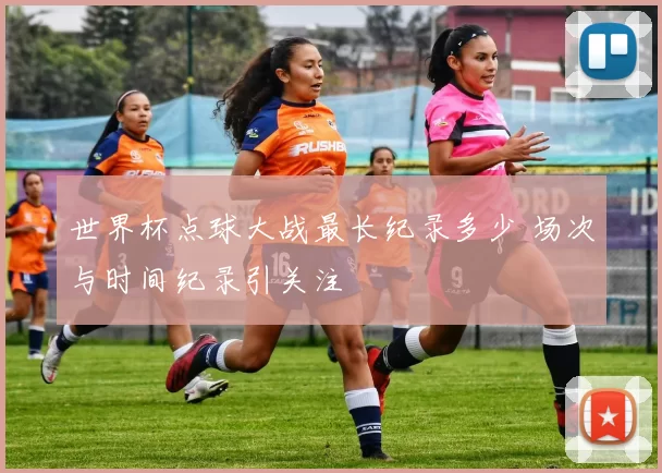 世界杯点球大战最长纪录多少 场次与时间纪录引关注
