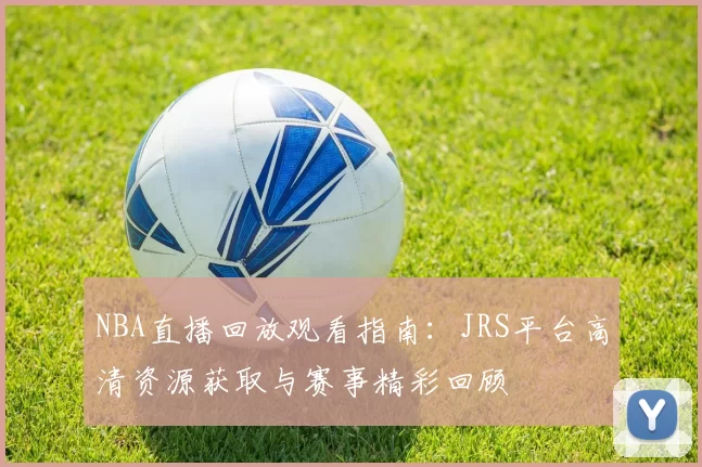 NBA直播回放观看指南:JRS平台高清资源获取与赛事精彩回顾