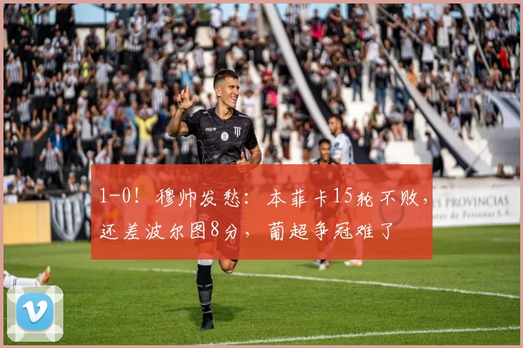 1-0!穆帅发愁:本菲卡15轮不败,还差波尔图8分,葡超争冠难了