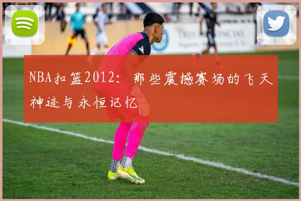 NBA扣篮2012：那些震撼赛场的飞天神迹与永恒记忆