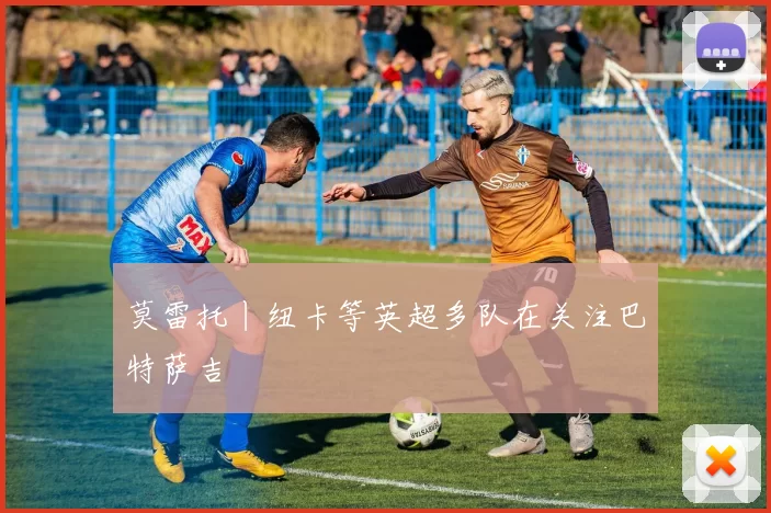 莫雷托丨纽卡等英超多队在关注巴特萨吉