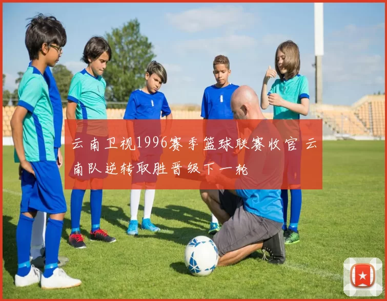 云南卫视1996赛季篮球联赛收官 云南队逆转取胜晋级下一轮