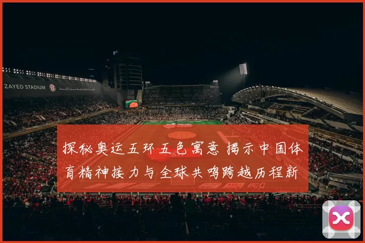 探秘奥运五环五色寓意 揭示中国体育精神接力与全球共鸣跨越历程新