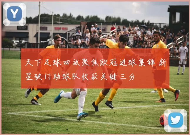 天下足球回放聚焦欧冠进球集锦 新星破门助球队收获关键三分