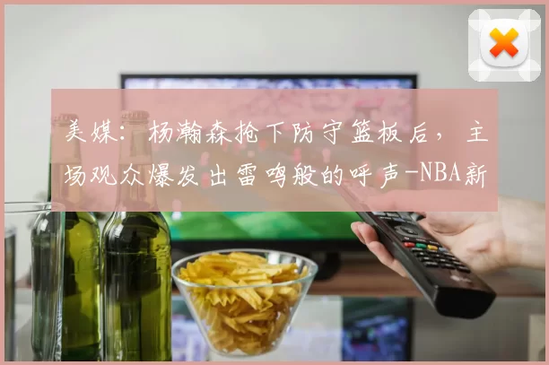 美媒：杨瀚森抢下防守篮板后，主场观众爆发出雷鸣般的呼声-NBA新闻