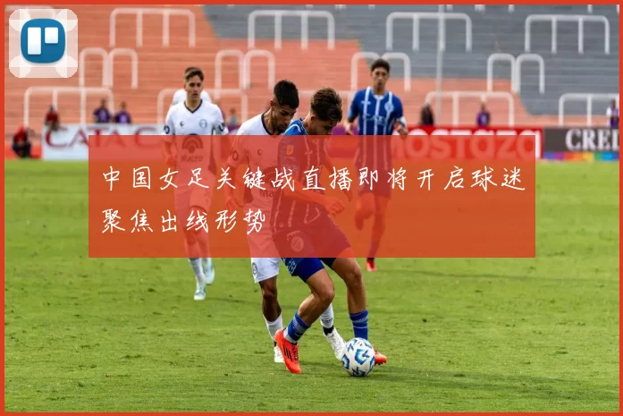 中国女足关键战直播即将开启球迷聚焦出线形势