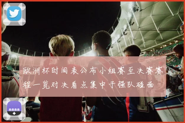 欧洲杯时间表公布小组赛至决赛赛程一览对决看点集中于强队碰面
