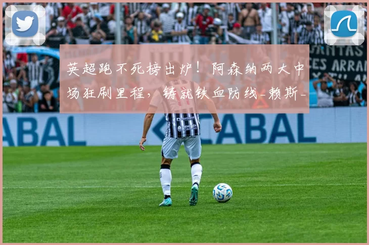 英超跑不死榜出炉!阿森纳两大中场狂刷里程,铸就铁血防线_赖斯_门迪_本赛季