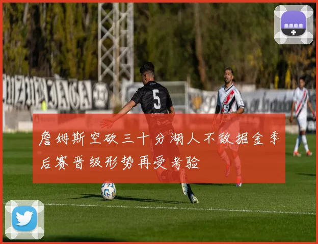 詹姆斯空砍三十分湖人不敌掘金季后赛晋级形势再受考验