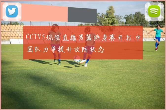CCTV5现场直播男篮热身赛开打 中国队力争提升攻防状态