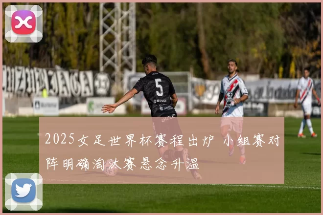 2025女足世界杯赛程出炉 小组赛对阵明确淘汰赛悬念升温