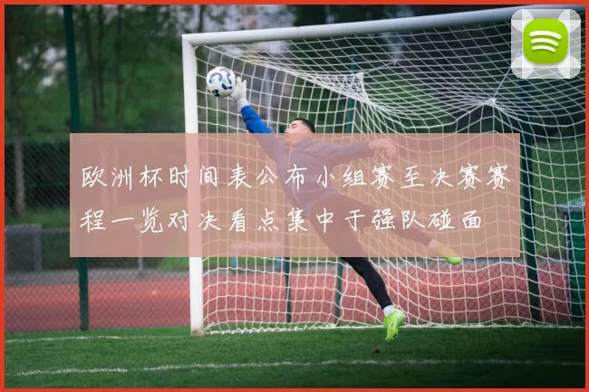 欧洲杯时间表公布小组赛至决赛赛程一览对决看点集中于强队碰面