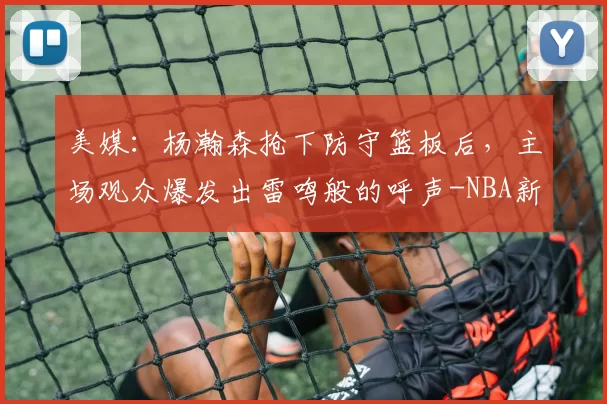 美媒：杨瀚森抢下防守篮板后，主场观众爆发出雷鸣般的呼声-NBA新闻