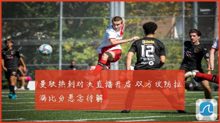 曼联热刺对决直播开启 双方攻防拉满比分悬念待解