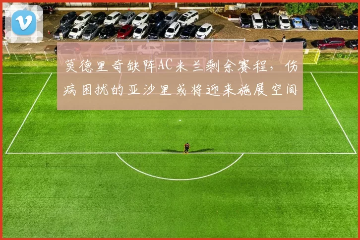莫德里奇缺阵AC米兰剩余赛程，伤病困扰的亚沙里或将迎来施展空间_欧冠_意甲_尤文图斯