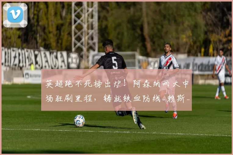 英超跑不死榜出炉!阿森纳两大中场狂刷里程,铸就铁血防线_赖斯_门迪_本赛季