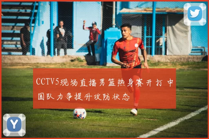 CCTV5现场直播男篮热身赛开打 中国队力争提升攻防状态