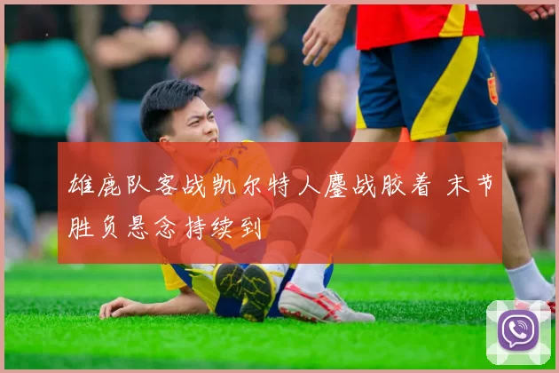 雄鹿队客战凯尔特人鏖战胶着 末节胜负悬念持续到