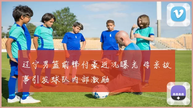 辽宁男篮前锋付豪近况曝光 母亲故事引发球队内部激励