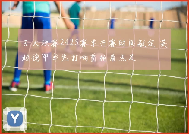 五大联赛2425赛季开赛时间敲定 英超德甲率先打响首轮看点足