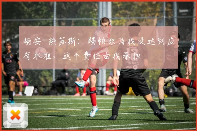 胡安-热苏斯：踢帕尔马我没达到应有水准，这个责任由我承担