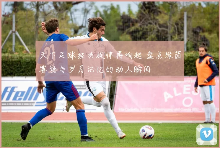 天下足球经典旋律再响起 盘点绿茵赛场与岁月记忆的动人瞬间