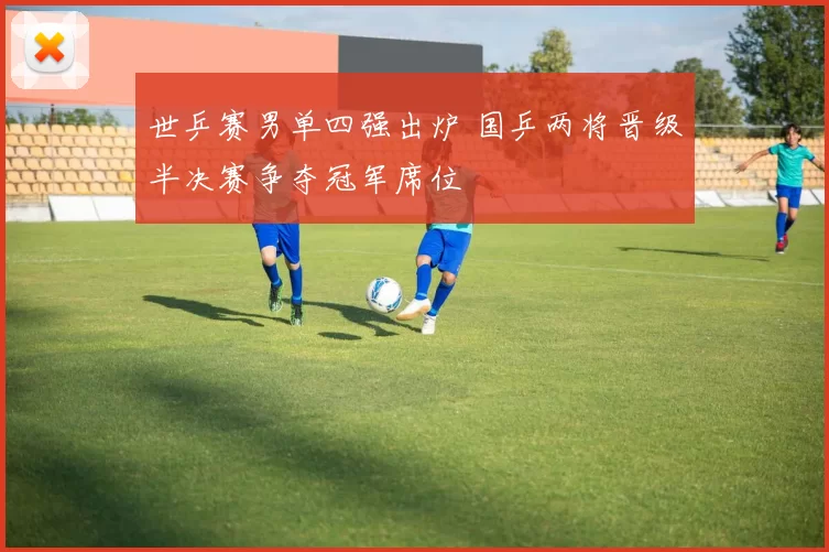 世乒赛男单四强出炉 国乒两将晋级半决赛争夺冠军席位