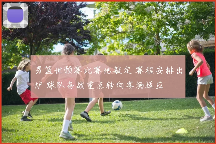 男篮世预赛比赛地敲定 赛程安排出炉 球队备战重点转向客场适应