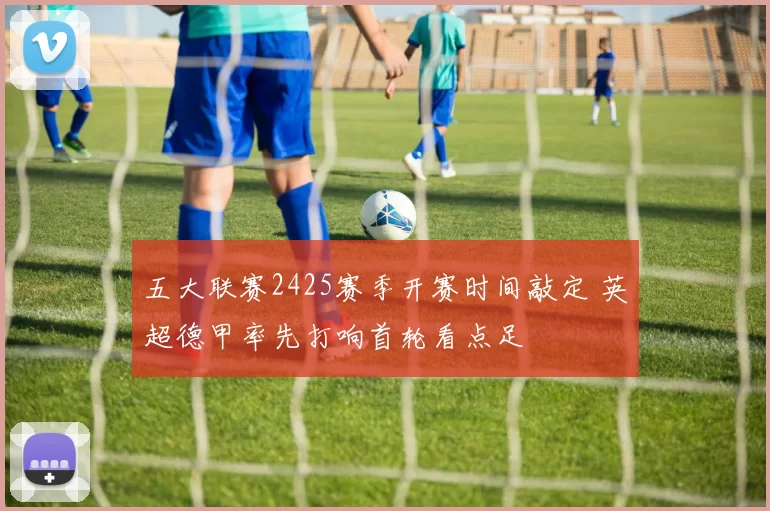 五大联赛2425赛季开赛时间敲定 英超德甲率先打响首轮看点足