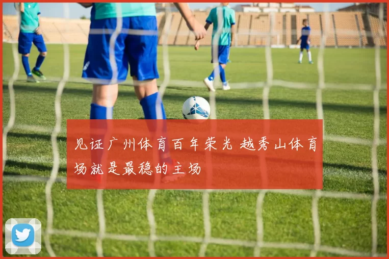 见证广州体育百年荣光 越秀山体育场就是最稳的主场